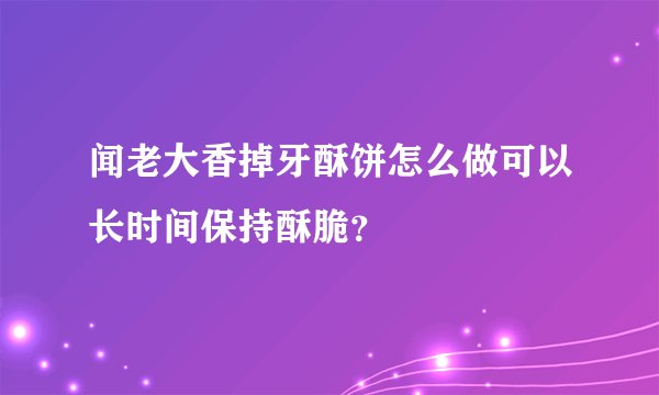 闻老大香掉牙酥饼怎么做可以长时间保持酥脆？