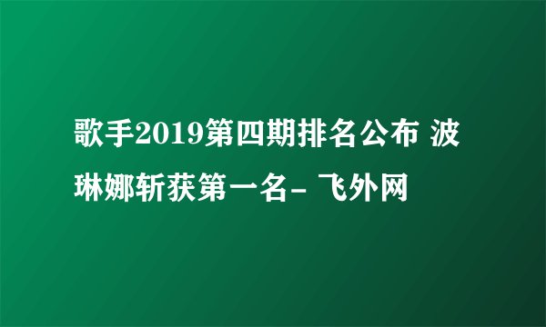 歌手2019第四期排名公布 波琳娜斩获第一名- 飞外网