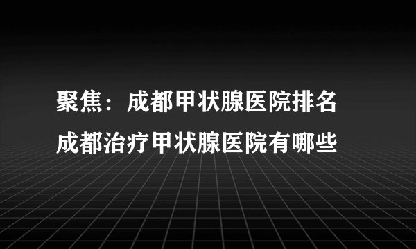 聚焦：成都甲状腺医院排名 成都治疗甲状腺医院有哪些