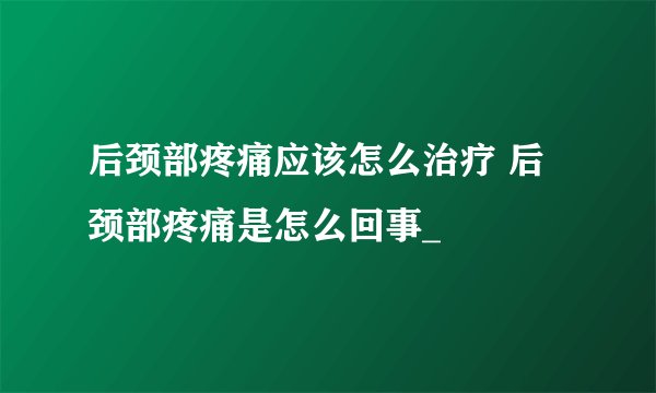 后颈部疼痛应该怎么治疗 后颈部疼痛是怎么回事_