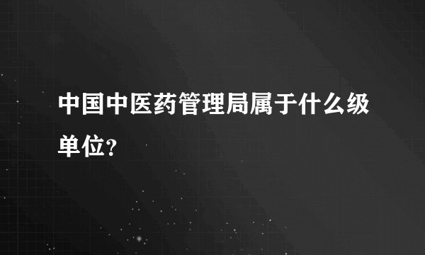 中国中医药管理局属于什么级单位？