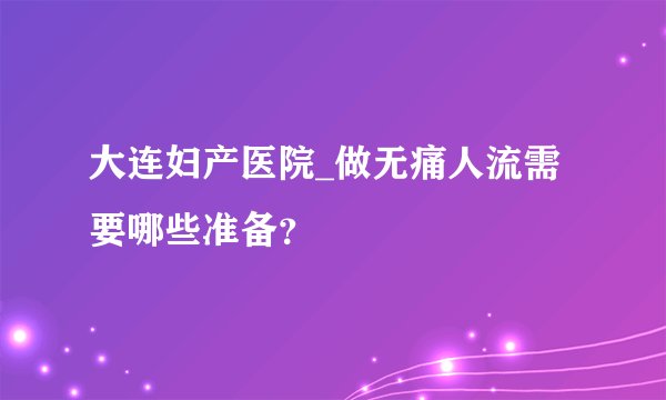 大连妇产医院_做无痛人流需要哪些准备？