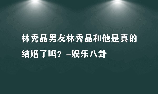 林秀晶男友林秀晶和他是真的结婚了吗？-娱乐八卦