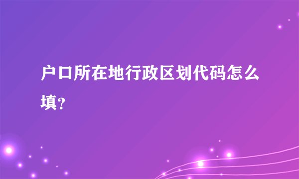 户口所在地行政区划代码怎么填？