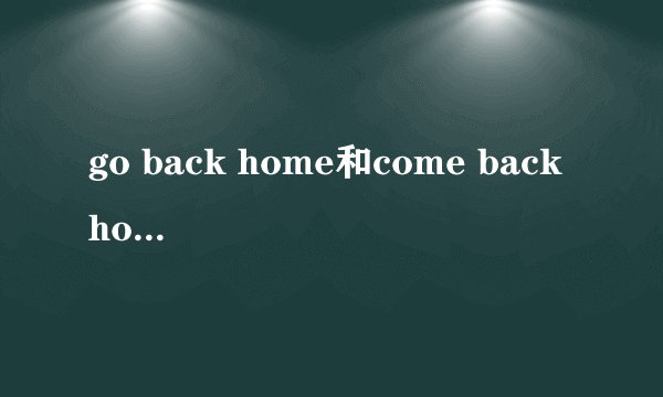 go back home和come back home有什么区别