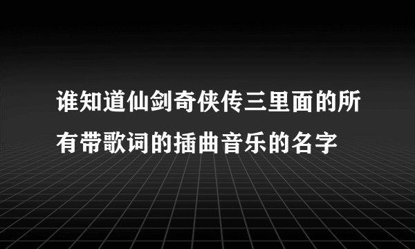 谁知道仙剑奇侠传三里面的所有带歌词的插曲音乐的名字