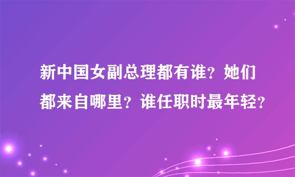 新中国女副总理都有谁？她们都来自哪里？谁任职时最年轻？