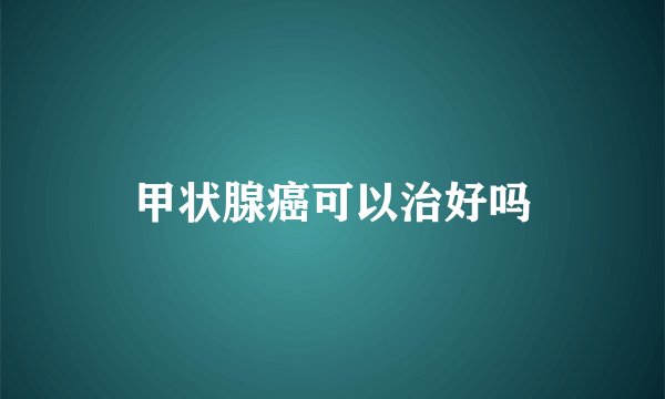 甲状腺癌可以治好吗