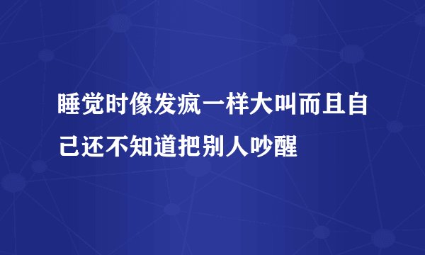 睡觉时像发疯一样大叫而且自己还不知道把别人吵醒