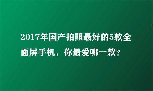 2017年国产拍照最好的5款全面屏手机，你最爱哪一款？