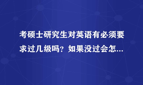 考硕士研究生对英语有必须要求过几级吗？如果没过会怎么样呢？