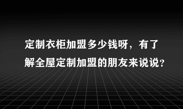 定制衣柜加盟多少钱呀，有了解全屋定制加盟的朋友来说说？
