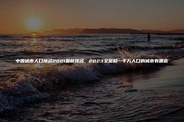 中国城市人口排名2021最新排名，2023全国超一千万人口的城市有哪些