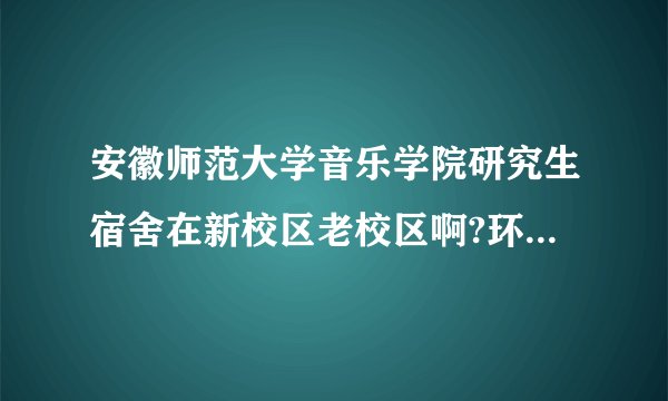安徽师范大学音乐学院研究生宿舍在新校区老校区啊?环境怎么样呢?