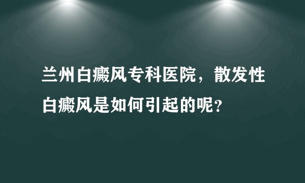 兰州白癜风专科医院，散发性白癜风是如何引起的呢？