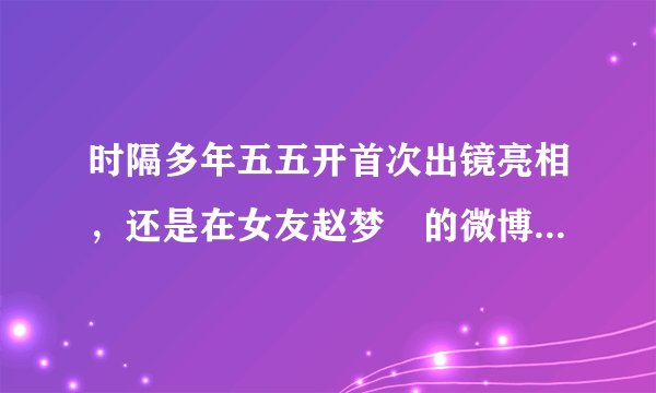 时隔多年五五开首次出镜亮相，还是在女友赵梦玥的微博中，他还是我们认识的开哥吗？