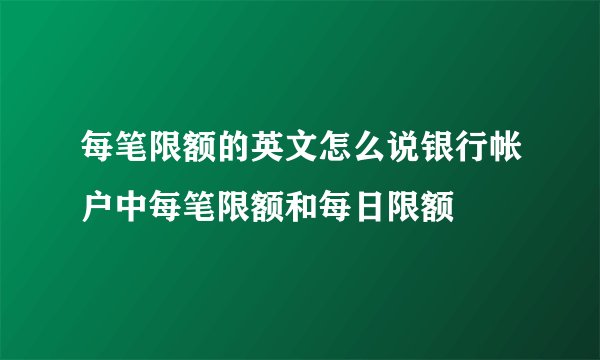 每笔限额的英文怎么说银行帐户中每笔限额和每日限额