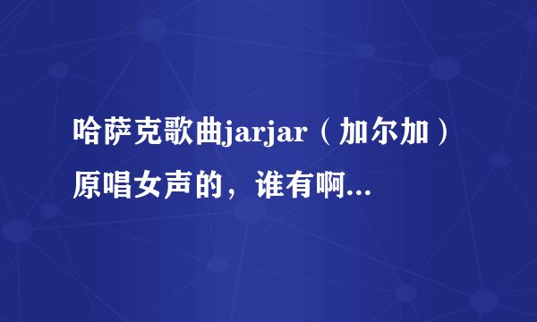 哈萨克歌曲jarjar（加尔加）原唱女声的，谁有啊，跪求。