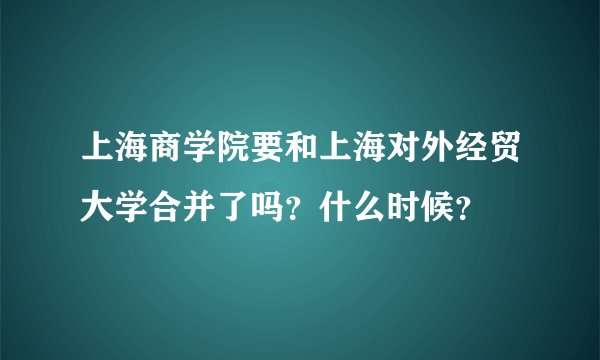 上海商学院要和上海对外经贸大学合并了吗？什么时候？