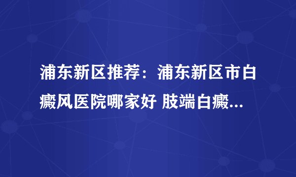 浦东新区推荐：浦东新区市白癜风医院哪家好 肢端白癜风治疗多久算一个疗程?
