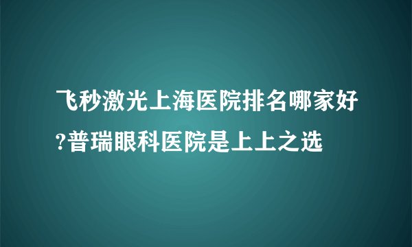飞秒激光上海医院排名哪家好?普瑞眼科医院是上上之选