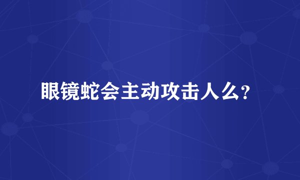 眼镜蛇会主动攻击人么？