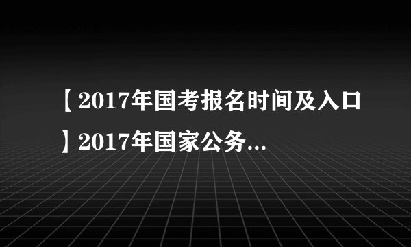【2017年国考报名时间及入口】2017年国家公务员考试报名入口时间