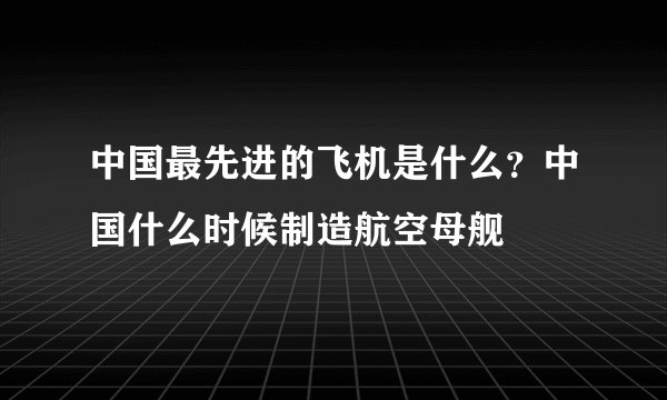 中国最先进的飞机是什么？中国什么时候制造航空母舰