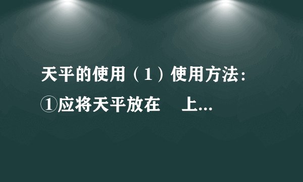 天平的使用（1）使用方法：①应将天平放在    上，将天平底座调至水平；②使用前，将游码移至标尺左端的“0”刻度线上；调节    使指针尖对准分度标尺的中央刻度线；③在天平    盘放置需称量物品，    盘放置砝码；用    添加砝码并移动游码，使指针对准分度标尺的中央刻度线，此时砝码质量与称量标尺上的示数值（游码左边对应的示数）之和，即为所称物品的质量；④取砝码时，必须用    夹取，不能用    直接拿取。（2）注意：称量潮湿的物体或化学药品，不能直接放到天平的盘中。