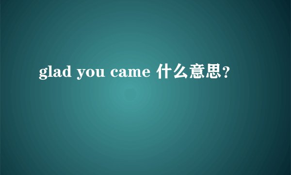 glad you came 什么意思？