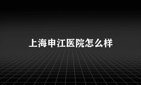 上海申江医院怎么样