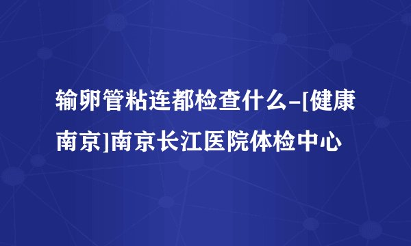 输卵管粘连都检查什么-[健康南京]南京长江医院体检中心