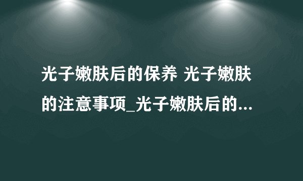 光子嫩肤后的保养 光子嫩肤的注意事项_光子嫩肤后的保养方法_光子嫩肤后的注意事项_光子嫩肤项目有哪些