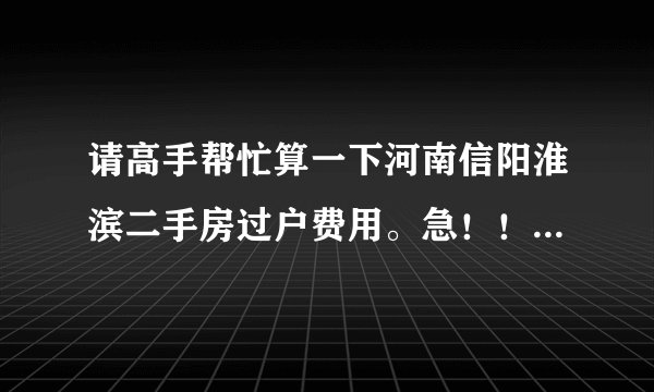 请高手帮忙算一下河南信阳淮滨二手房过户费用。急！！！！！！！！