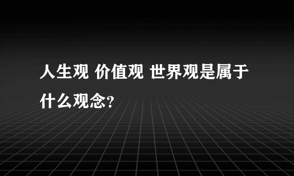 人生观 价值观 世界观是属于什么观念？