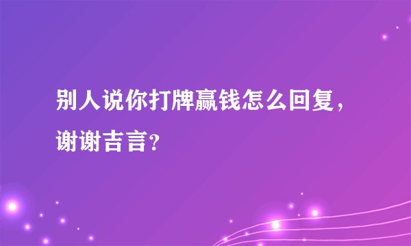 别人说你打牌赢钱怎么回复，谢谢吉言？
