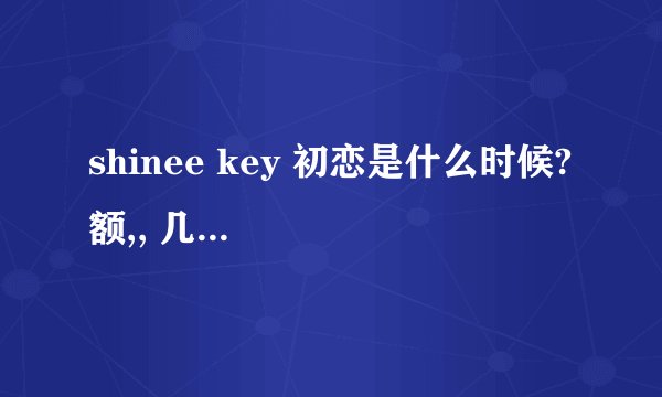shinee key 初恋是什么时候? 额,, 几岁呢?? 0_0 求了
