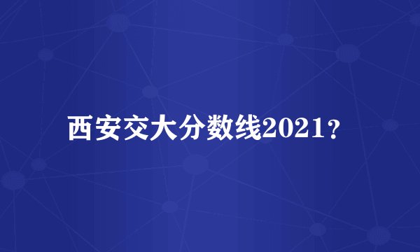 西安交大分数线2021？