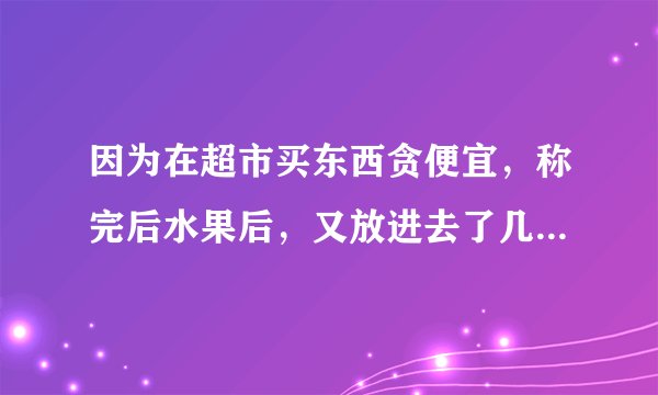 因为在超市买东西贪便宜，称完后水果后，又放进去了几个，差了30元，。超市人员要罚我4000，当时