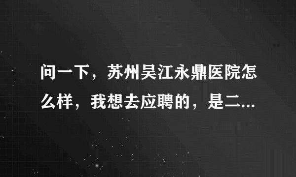 问一下，苏州吴江永鼎医院怎么样，我想去应聘的，是二级吗?还是二甲，待遇怎么样？具体点，谢谢！急