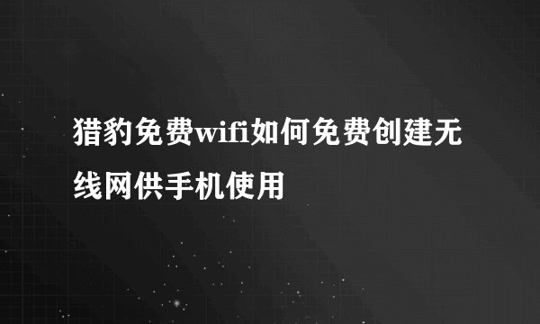 猎豹免费wifi如何免费创建无线网供手机使用