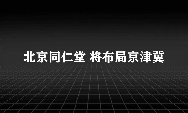 北京同仁堂 将布局京津冀