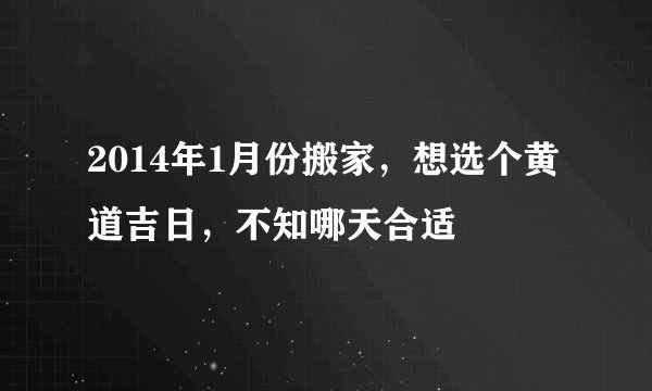 2014年1月份搬家，想选个黄道吉日，不知哪天合适