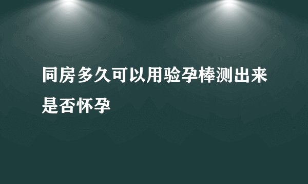 同房多久可以用验孕棒测出来是否怀孕