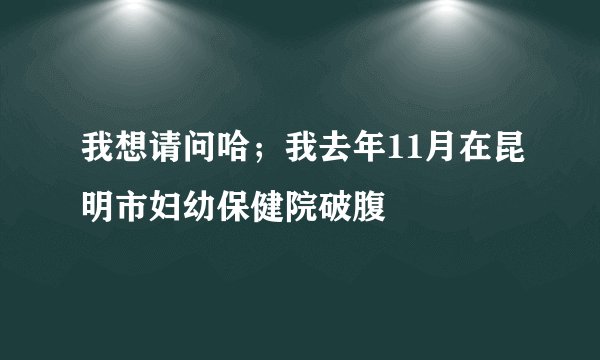 我想请问哈；我去年11月在昆明市妇幼保健院破腹