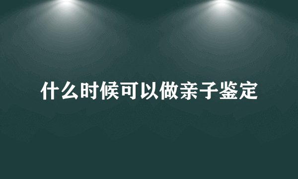 什么时候可以做亲子鉴定