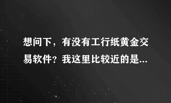 想问下，有没有工行纸黄金交易软件？我这里比较近的是工商银行，想要试试这个纸黄金，不知道怎么操作？