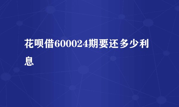 花呗借600024期要还多少利息