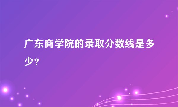 广东商学院的录取分数线是多少？