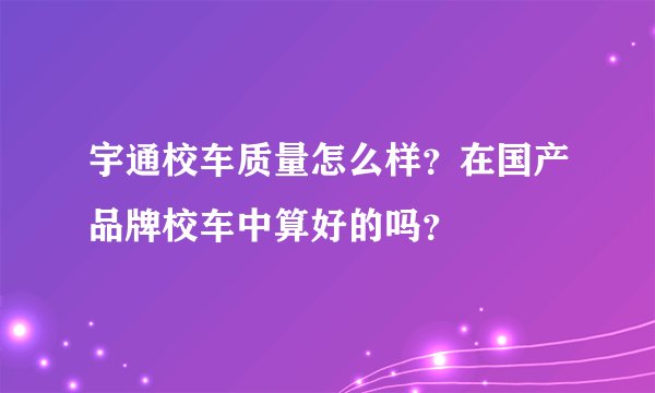 宇通校车质量怎么样？在国产品牌校车中算好的吗？
